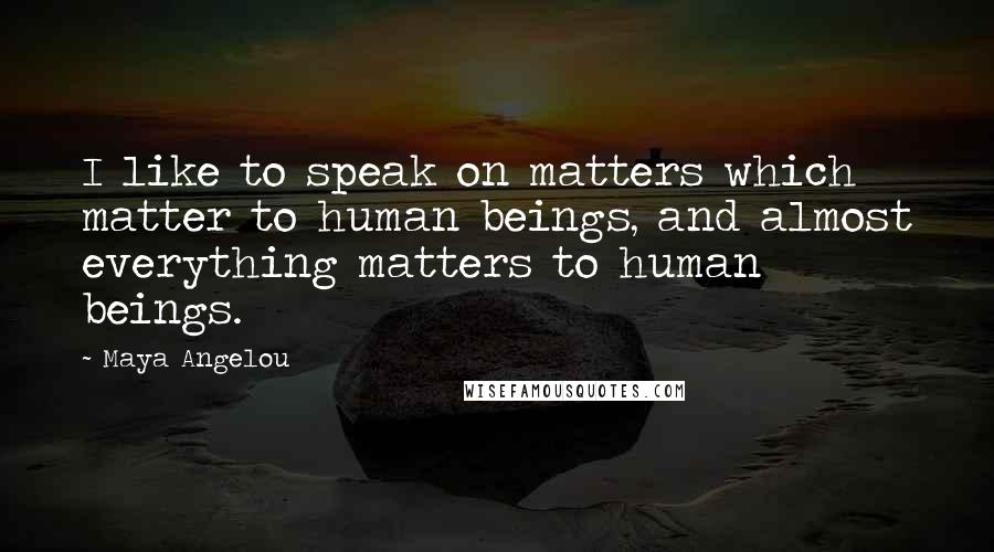 Maya Angelou Quotes: I like to speak on matters which matter to human beings, and almost everything matters to human beings.