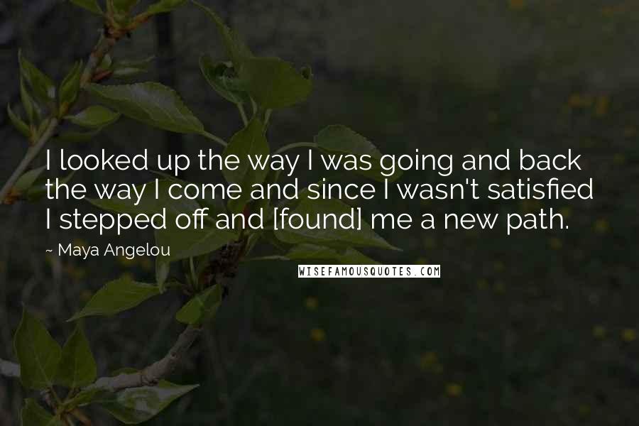 Maya Angelou Quotes: I looked up the way I was going and back the way I come and since I wasn't satisfied I stepped off and [found] me a new path.