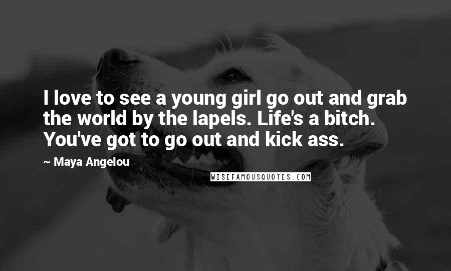 Maya Angelou Quotes: I love to see a young girl go out and grab the world by the lapels. Life's a bitch. You've got to go out and kick ass.