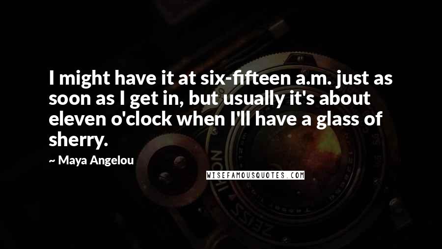 Maya Angelou Quotes: I might have it at six-fifteen a.m. just as soon as I get in, but usually it's about eleven o'clock when I'll have a glass of sherry.