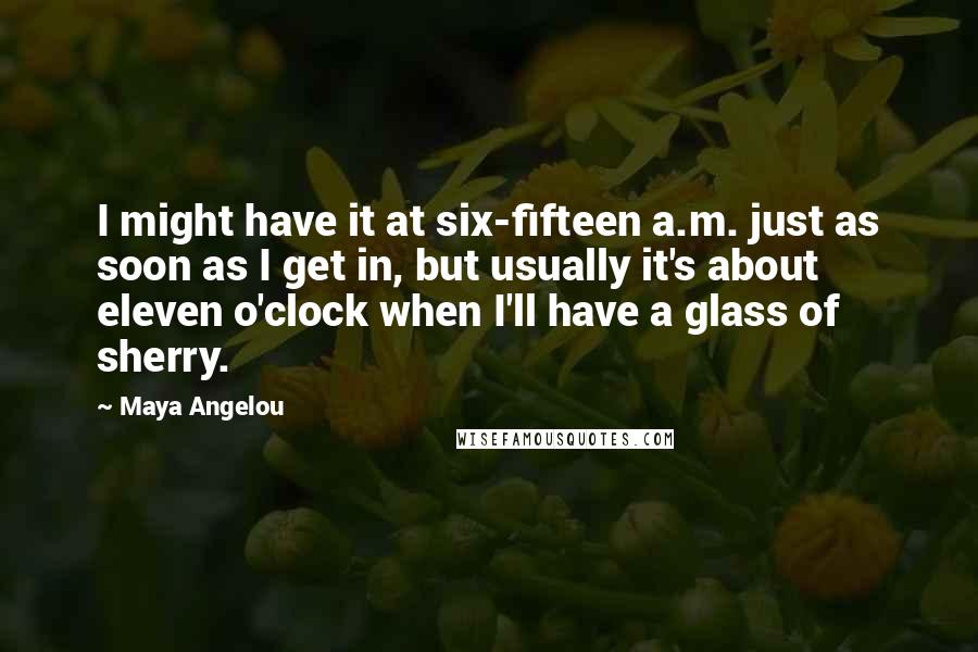 Maya Angelou Quotes: I might have it at six-fifteen a.m. just as soon as I get in, but usually it's about eleven o'clock when I'll have a glass of sherry.