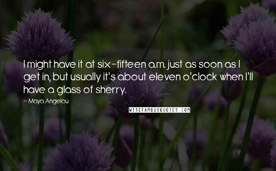 Maya Angelou Quotes: I might have it at six-fifteen a.m. just as soon as I get in, but usually it's about eleven o'clock when I'll have a glass of sherry.