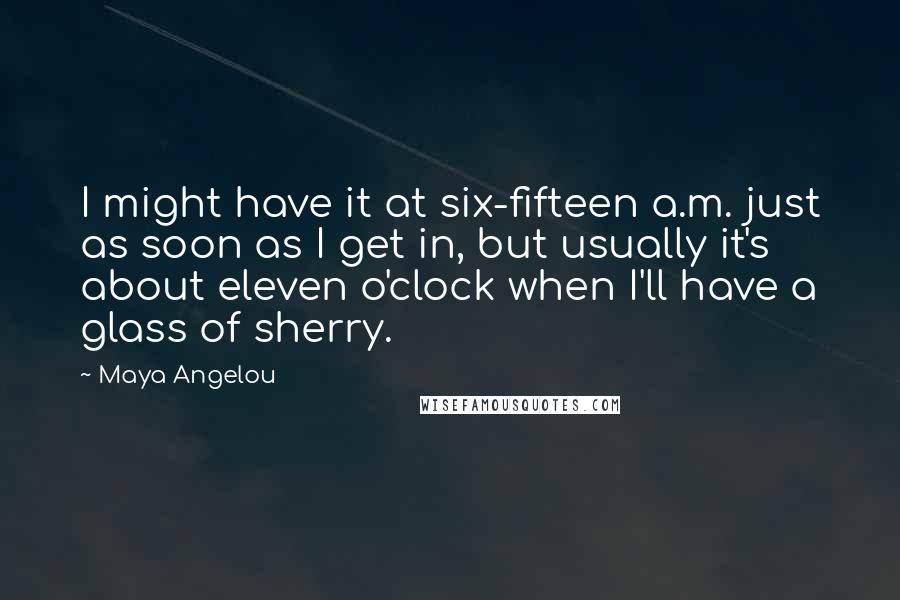 Maya Angelou Quotes: I might have it at six-fifteen a.m. just as soon as I get in, but usually it's about eleven o'clock when I'll have a glass of sherry.