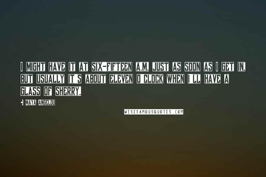 Maya Angelou Quotes: I might have it at six-fifteen a.m. just as soon as I get in, but usually it's about eleven o'clock when I'll have a glass of sherry.