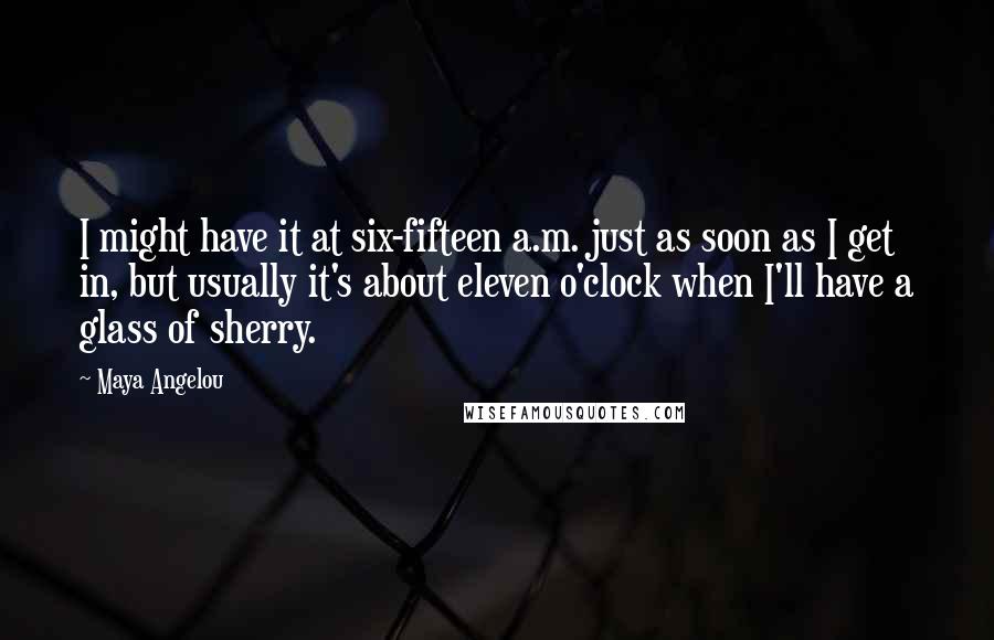 Maya Angelou Quotes: I might have it at six-fifteen a.m. just as soon as I get in, but usually it's about eleven o'clock when I'll have a glass of sherry.