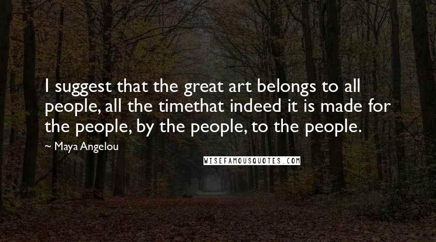 Maya Angelou Quotes: I suggest that the great art belongs to all people, all the timethat indeed it is made for the people, by the people, to the people.