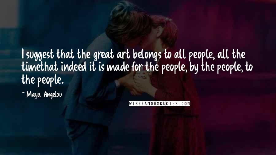 Maya Angelou Quotes: I suggest that the great art belongs to all people, all the timethat indeed it is made for the people, by the people, to the people.