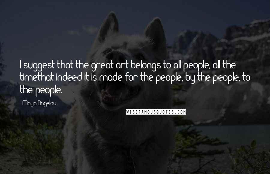 Maya Angelou Quotes: I suggest that the great art belongs to all people, all the timethat indeed it is made for the people, by the people, to the people.