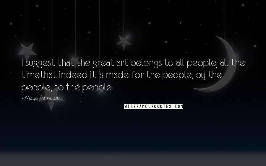 Maya Angelou Quotes: I suggest that the great art belongs to all people, all the timethat indeed it is made for the people, by the people, to the people.