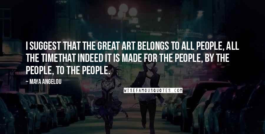 Maya Angelou Quotes: I suggest that the great art belongs to all people, all the timethat indeed it is made for the people, by the people, to the people.