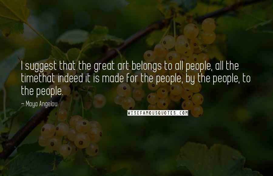 Maya Angelou Quotes: I suggest that the great art belongs to all people, all the timethat indeed it is made for the people, by the people, to the people.