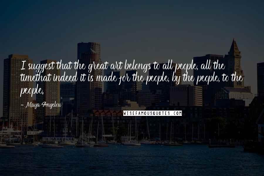 Maya Angelou Quotes: I suggest that the great art belongs to all people, all the timethat indeed it is made for the people, by the people, to the people.