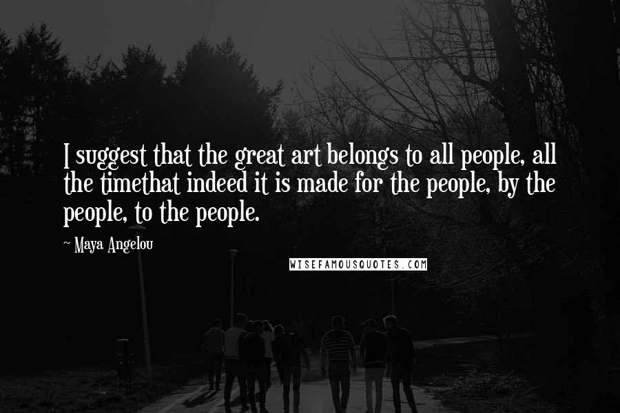 Maya Angelou Quotes: I suggest that the great art belongs to all people, all the timethat indeed it is made for the people, by the people, to the people.