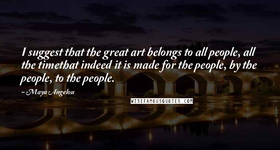Maya Angelou Quotes: I suggest that the great art belongs to all people, all the timethat indeed it is made for the people, by the people, to the people.