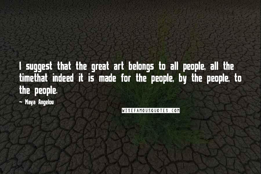 Maya Angelou Quotes: I suggest that the great art belongs to all people, all the timethat indeed it is made for the people, by the people, to the people.