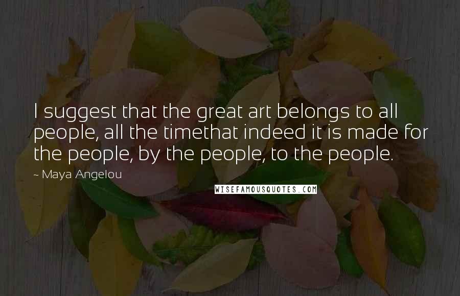 Maya Angelou Quotes: I suggest that the great art belongs to all people, all the timethat indeed it is made for the people, by the people, to the people.