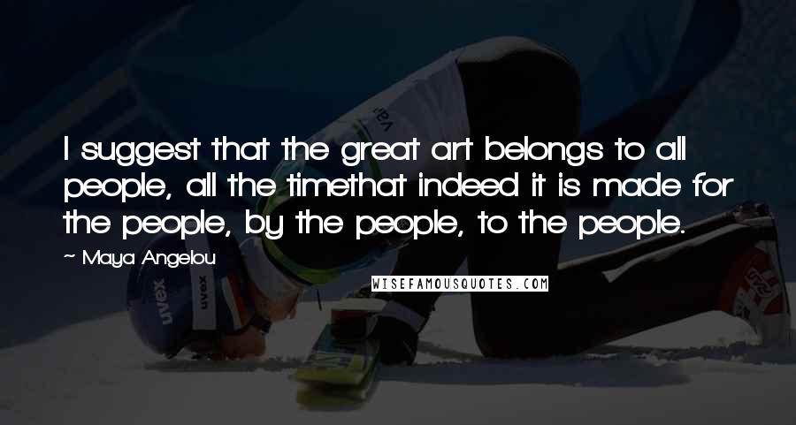 Maya Angelou Quotes: I suggest that the great art belongs to all people, all the timethat indeed it is made for the people, by the people, to the people.