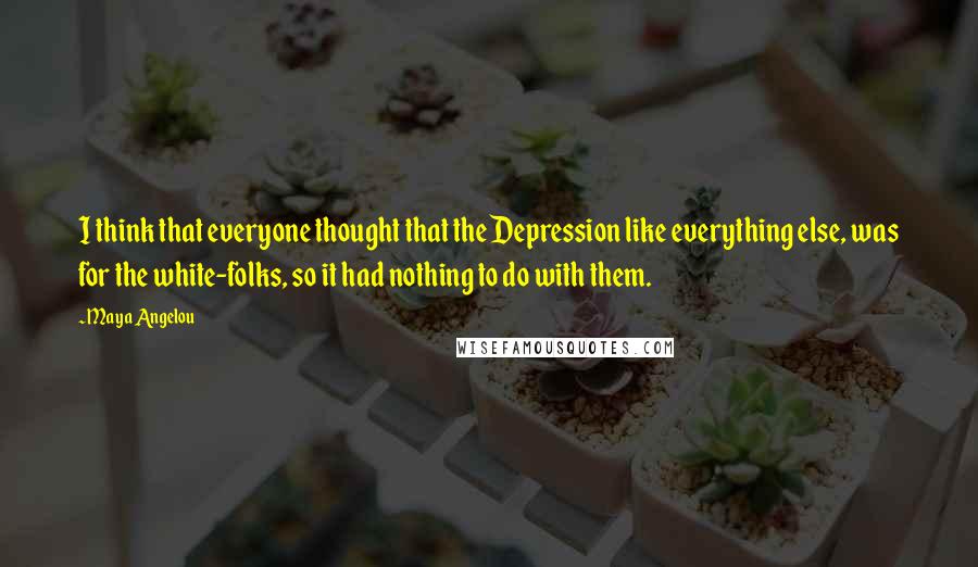 Maya Angelou Quotes: I think that everyone thought that the Depression like everything else, was for the white-folks, so it had nothing to do with them.