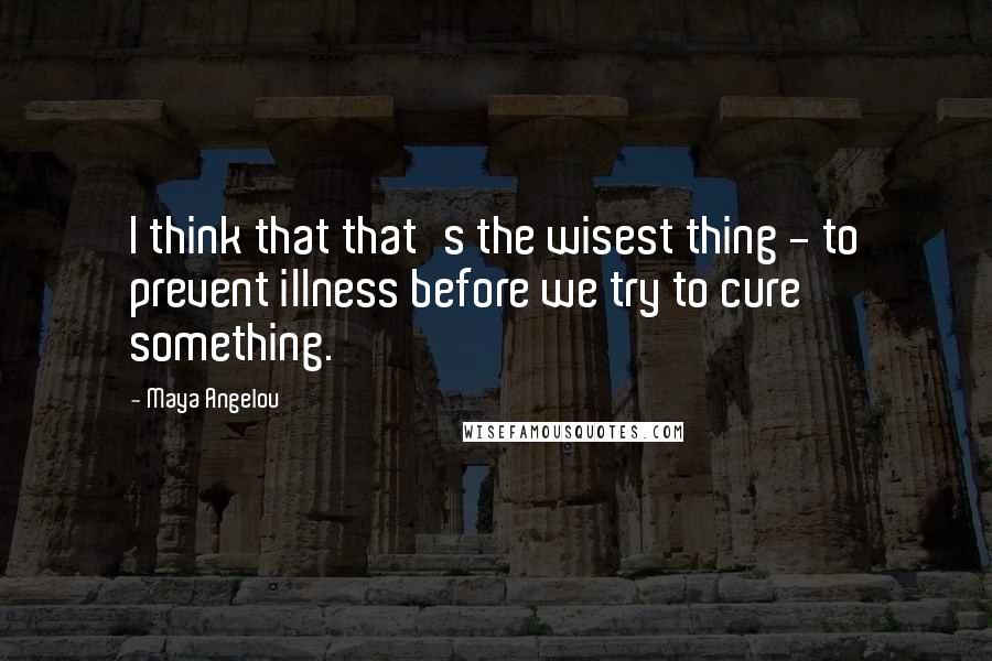 Maya Angelou Quotes: I think that that's the wisest thing - to prevent illness before we try to cure something.