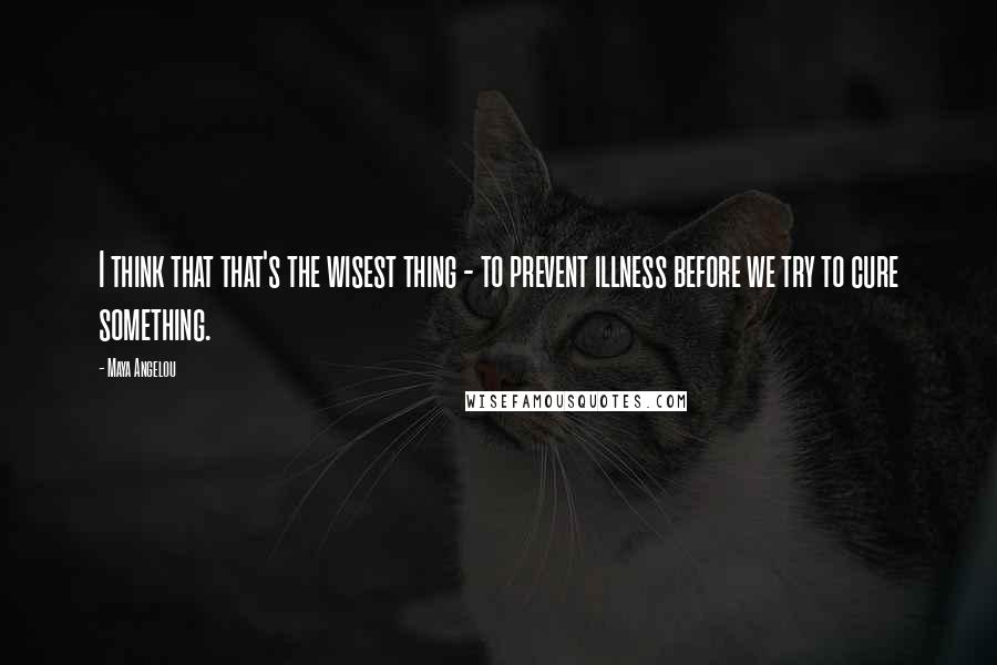 Maya Angelou Quotes: I think that that's the wisest thing - to prevent illness before we try to cure something.