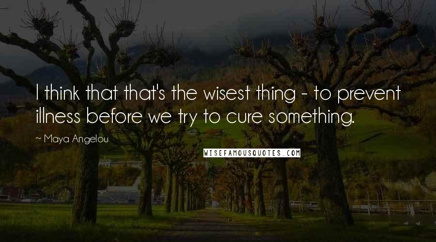 Maya Angelou Quotes: I think that that's the wisest thing - to prevent illness before we try to cure something.