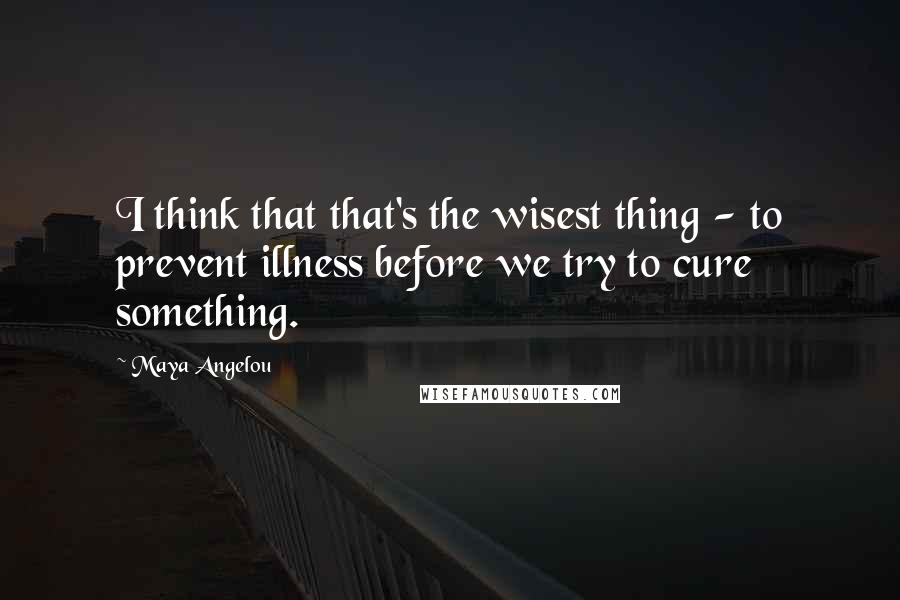 Maya Angelou Quotes: I think that that's the wisest thing - to prevent illness before we try to cure something.