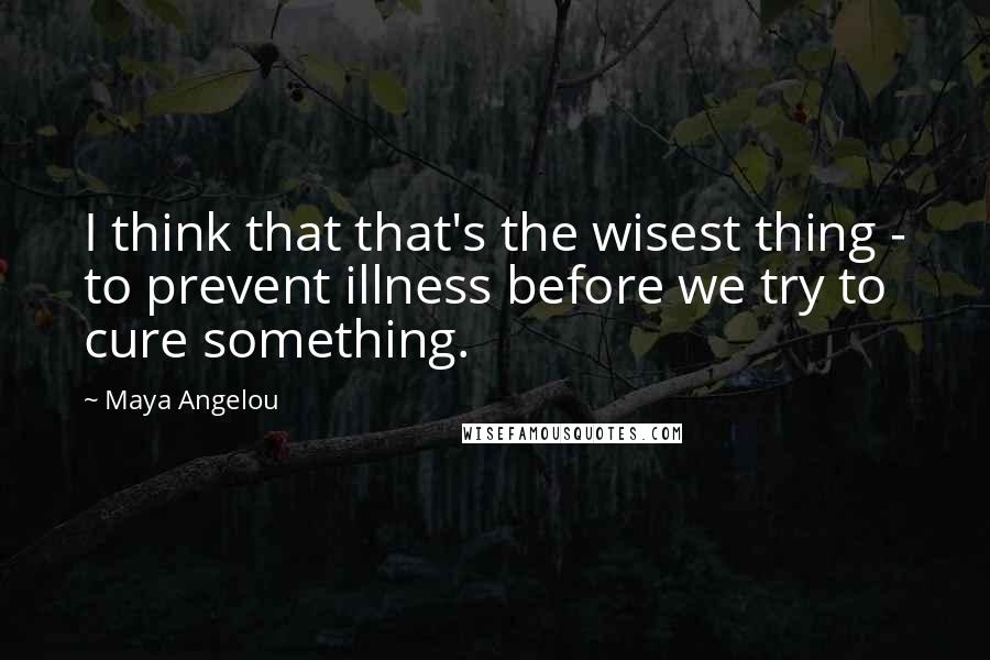 Maya Angelou Quotes: I think that that's the wisest thing - to prevent illness before we try to cure something.