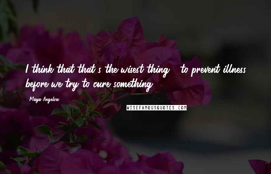 Maya Angelou Quotes: I think that that's the wisest thing - to prevent illness before we try to cure something.