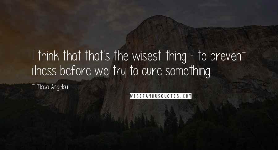 Maya Angelou Quotes: I think that that's the wisest thing - to prevent illness before we try to cure something.