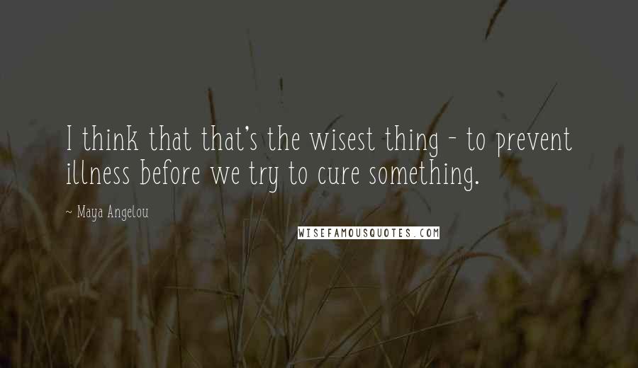 Maya Angelou Quotes: I think that that's the wisest thing - to prevent illness before we try to cure something.