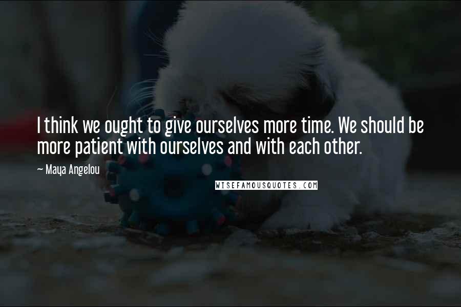 Maya Angelou Quotes: I think we ought to give ourselves more time. We should be more patient with ourselves and with each other.