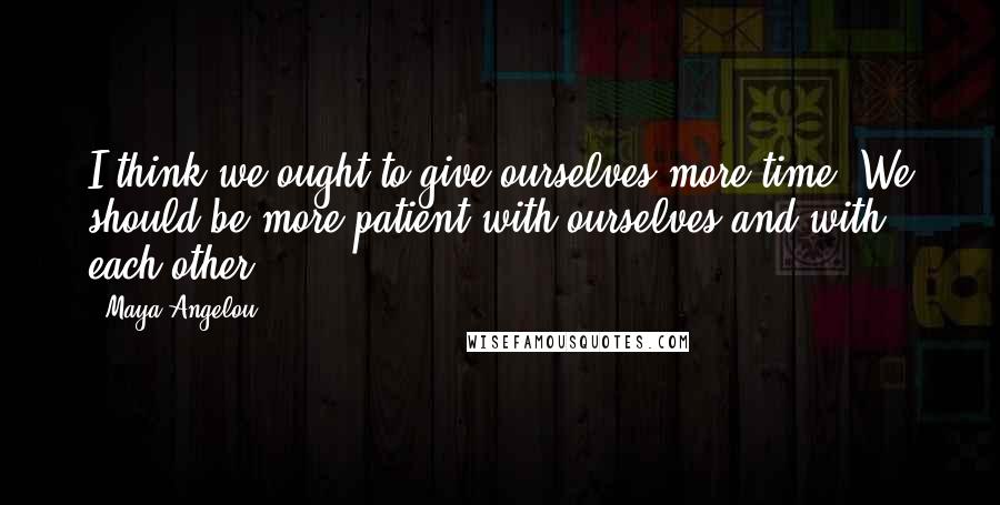 Maya Angelou Quotes: I think we ought to give ourselves more time. We should be more patient with ourselves and with each other.