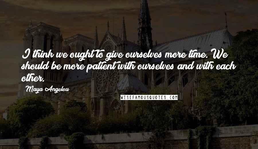 Maya Angelou Quotes: I think we ought to give ourselves more time. We should be more patient with ourselves and with each other.