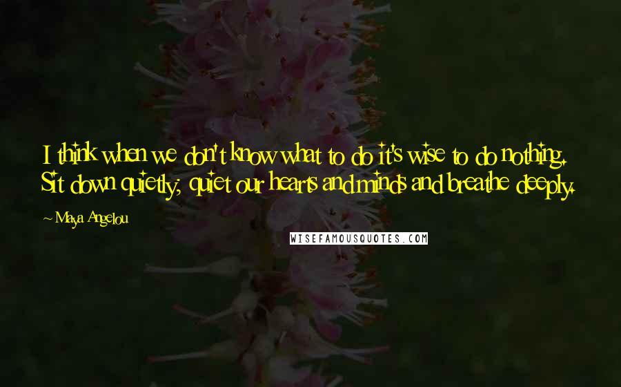 Maya Angelou Quotes: I think when we don't know what to do it's wise to do nothing. Sit down quietly; quiet our hearts and minds and breathe deeply.