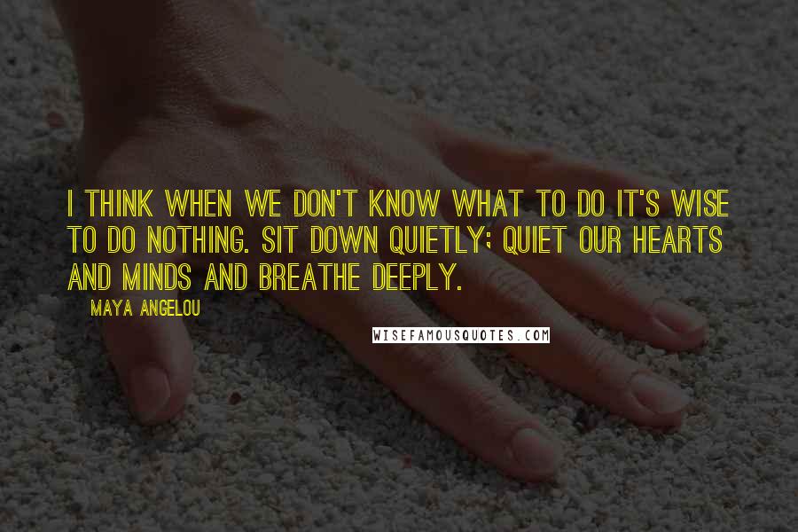 Maya Angelou Quotes: I think when we don't know what to do it's wise to do nothing. Sit down quietly; quiet our hearts and minds and breathe deeply.