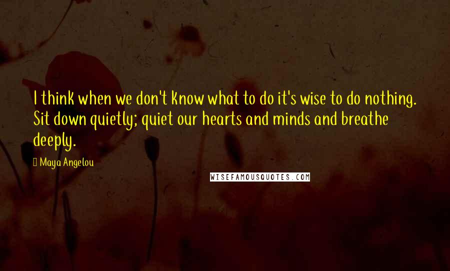 Maya Angelou Quotes: I think when we don't know what to do it's wise to do nothing. Sit down quietly; quiet our hearts and minds and breathe deeply.