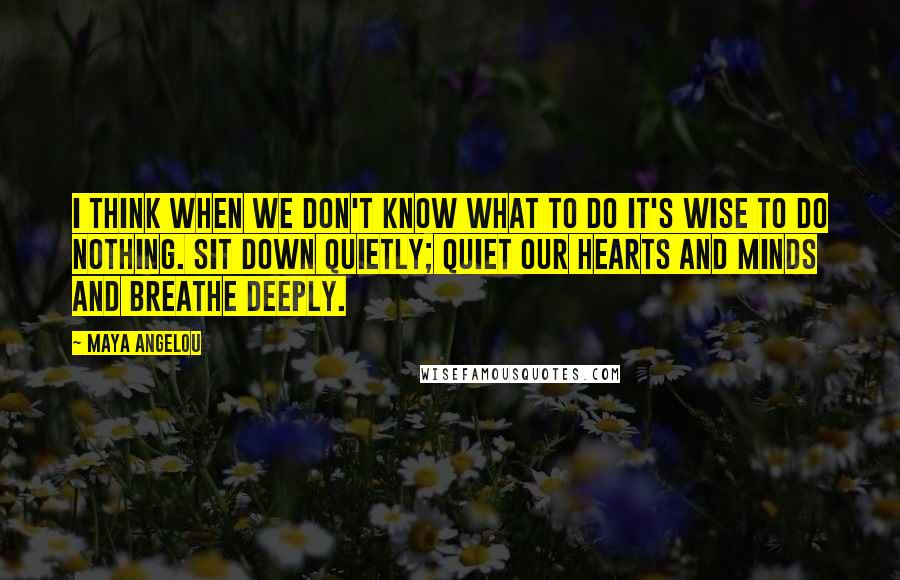 Maya Angelou Quotes: I think when we don't know what to do it's wise to do nothing. Sit down quietly; quiet our hearts and minds and breathe deeply.