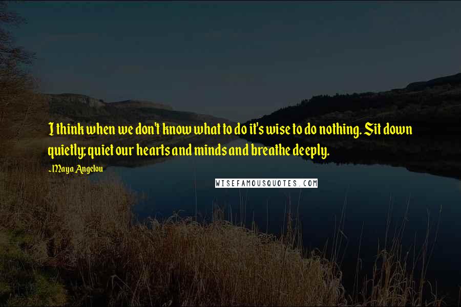 Maya Angelou Quotes: I think when we don't know what to do it's wise to do nothing. Sit down quietly; quiet our hearts and minds and breathe deeply.