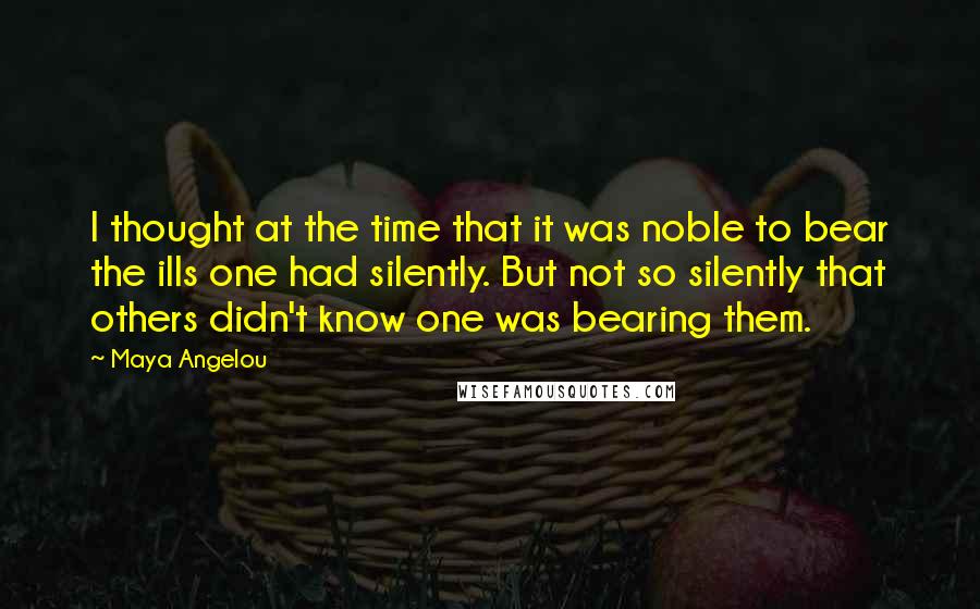 Maya Angelou Quotes: I thought at the time that it was noble to bear the ills one had silently. But not so silently that others didn't know one was bearing them.