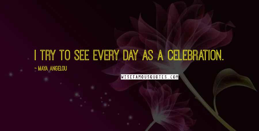 Maya Angelou Quotes: I try to see every day as a celebration.