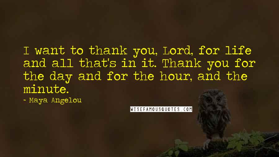 Maya Angelou Quotes: I want to thank you, Lord, for life and all that's in it. Thank you for the day and for the hour, and the minute.