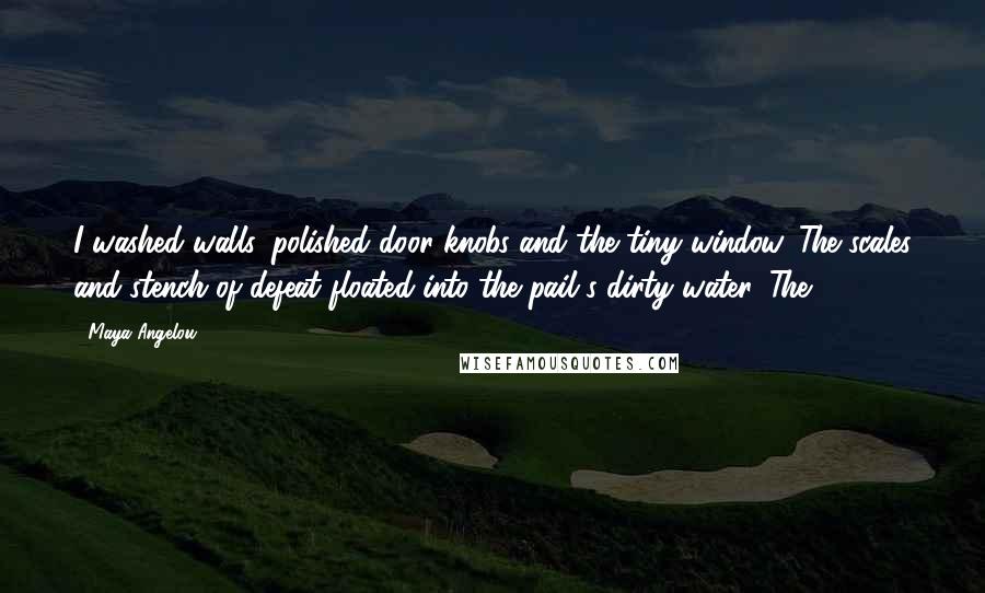 Maya Angelou Quotes: I washed walls, polished door knobs and the tiny window. The scales and stench of defeat floated into the pail's dirty water. The