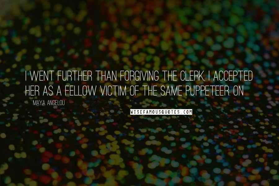 Maya Angelou Quotes: I went further than forgiving the clerk, I accepted her as a fellow victim of the same puppeteer. On