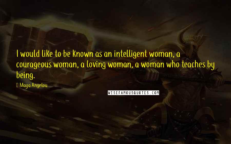 Maya Angelou Quotes: I would like to be known as an intelligent woman, a courageous woman, a loving woman, a woman who teaches by being.