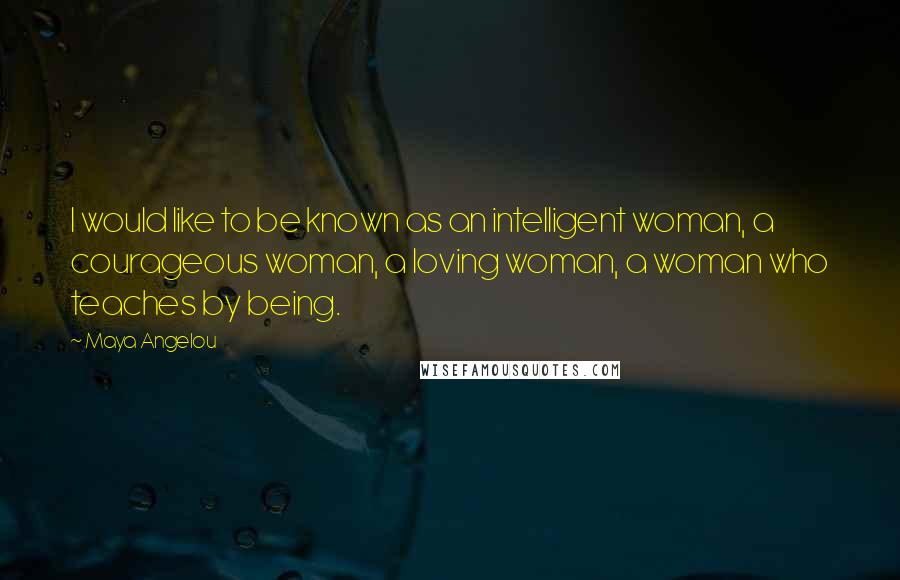 Maya Angelou Quotes: I would like to be known as an intelligent woman, a courageous woman, a loving woman, a woman who teaches by being.