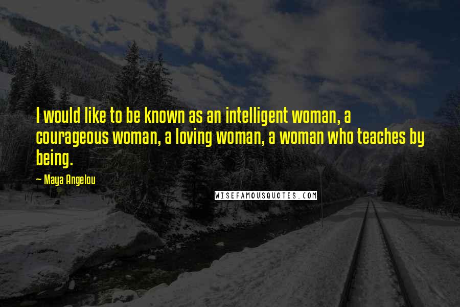 Maya Angelou Quotes: I would like to be known as an intelligent woman, a courageous woman, a loving woman, a woman who teaches by being.