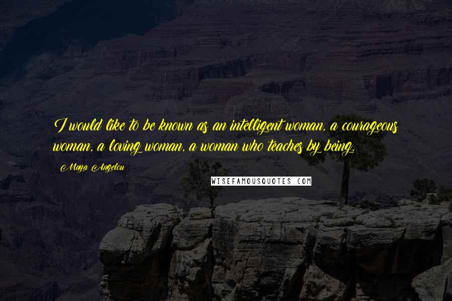 Maya Angelou Quotes: I would like to be known as an intelligent woman, a courageous woman, a loving woman, a woman who teaches by being.