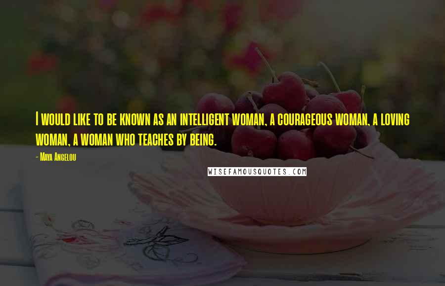 Maya Angelou Quotes: I would like to be known as an intelligent woman, a courageous woman, a loving woman, a woman who teaches by being.