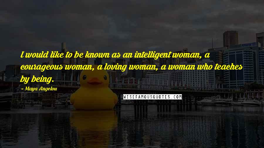 Maya Angelou Quotes: I would like to be known as an intelligent woman, a courageous woman, a loving woman, a woman who teaches by being.