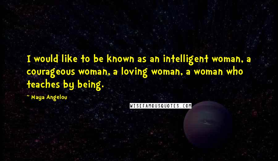 Maya Angelou Quotes: I would like to be known as an intelligent woman, a courageous woman, a loving woman, a woman who teaches by being.